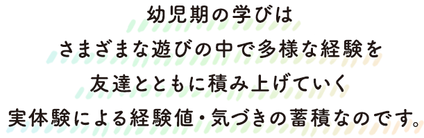 幼児期の学びは、さまざまな遊びの中で多様な経験を、友達とともに積み上げていく、実体験による経験値・気づきの蓄積なのです。